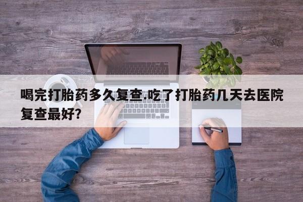 堕胎药网上正品购买微信喝完打胎药多久复查.吃了打胎药几天去医院复查最好？