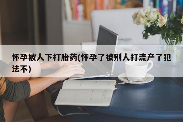 堕胎药网上正品购买微信怀孕被人下打胎药(怀孕了被别人打流产了犯法不)