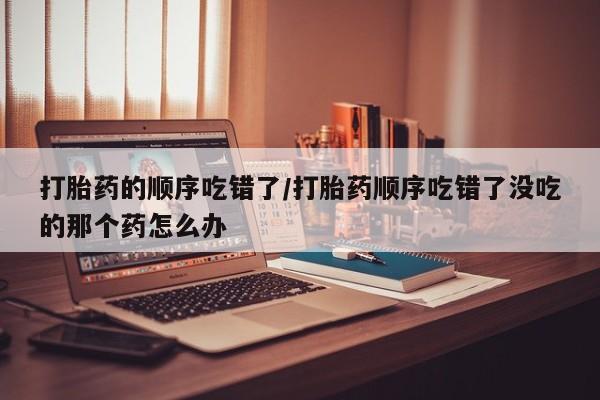堕胎药网上正品购买微信打胎药的顺序吃错了/打胎药顺序吃错了没吃的那个药怎么办