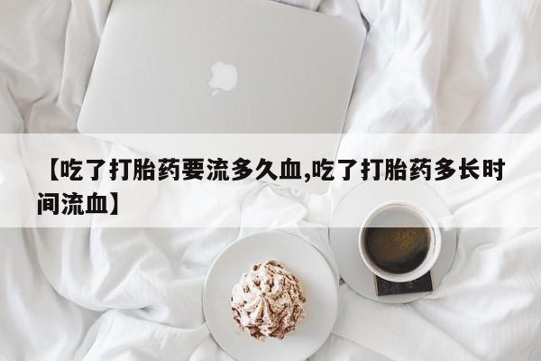 堕胎药网上正品购买微信【吃了打胎药要流多久血,吃了打胎药多长时间流血】