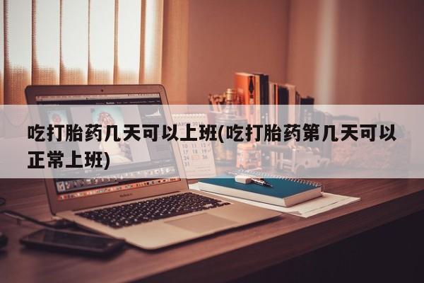 堕胎药网上正品购买微信吃打胎药几天可以上班(吃打胎药第几天可以正常上班)