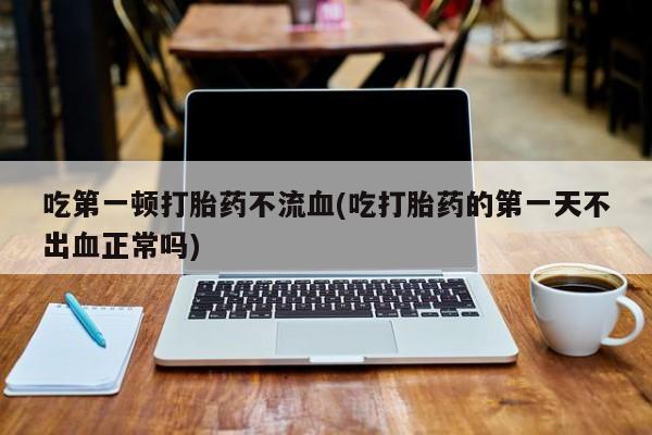 堕胎药网上正品购买微信吃第一顿打胎药不流血(吃打胎药的第一天不出血正常吗)