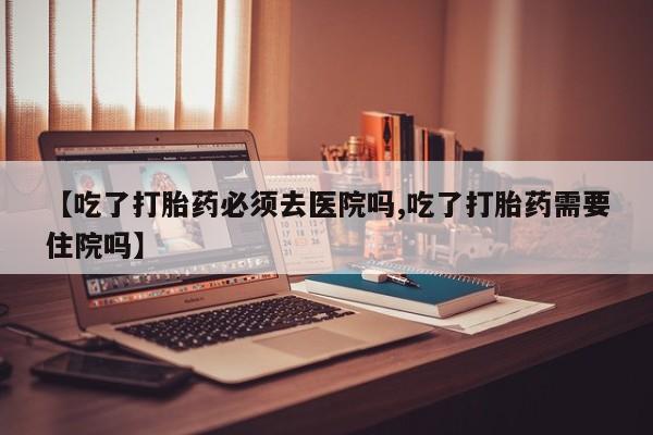 堕胎药网上正品购买微信【吃了打胎药必须去医院吗,吃了打胎药需要住院吗】