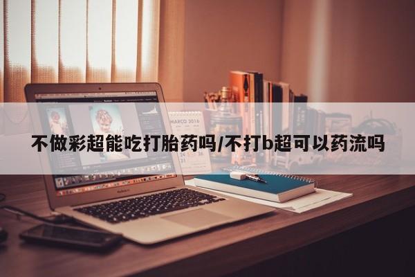 堕胎药网上正品购买微信不做彩超能吃打胎药吗/不打b超可以药流吗