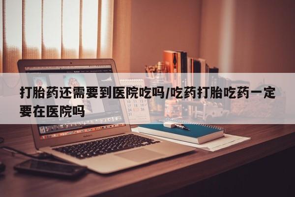 堕胎药网上正品购买微信打胎药还需要到医院吃吗/吃药打胎吃药一定要在医院吗