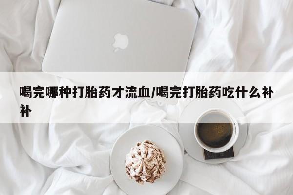 堕胎药网上正品购买微信喝完哪种打胎药才流血/喝完打胎药吃什么补补