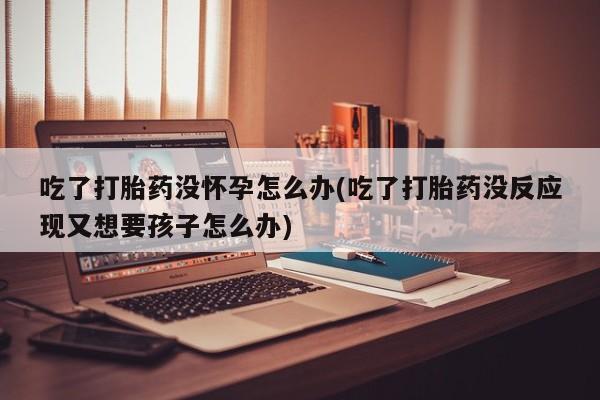 堕胎药网上正品购买微信吃了打胎药没怀孕怎么办(吃了打胎药没反应现又想要孩子怎么办)