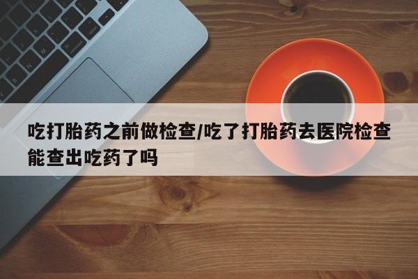 堕胎药网上正品购买微信吃打胎药之前做检查/吃了打胎药去医院检查能查出吃药了吗