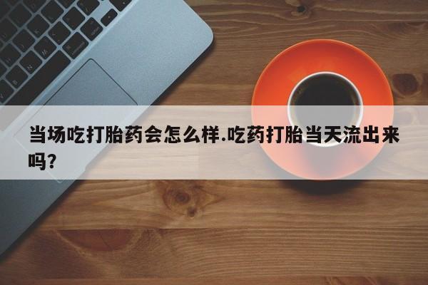 堕胎药网上正品购买微信当场吃打胎药会怎么样.吃药打胎当天流出来吗？