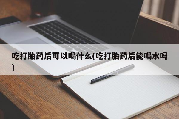 堕胎药网上正品购买微信吃打胎药后可以喝什么(吃打胎药后能喝水吗)