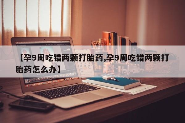 堕胎药网上正品购买微信【孕9周吃错两颗打胎药,孕9周吃错两颗打胎药怎么办】