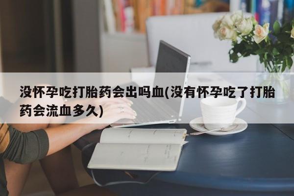 堕胎药网上正品购买微信没怀孕吃打胎药会出吗血(没有怀孕吃了打胎药会流血多久)