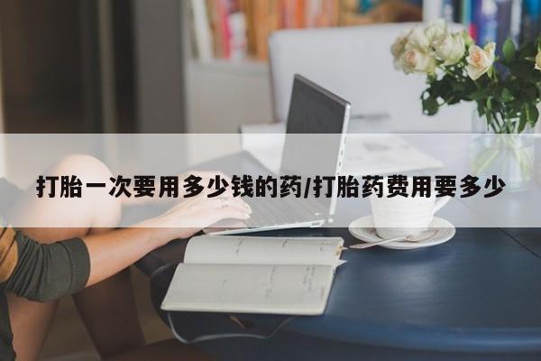 堕胎药网上正品购买微信打胎一次要用多少钱的药/打胎药费用要多少