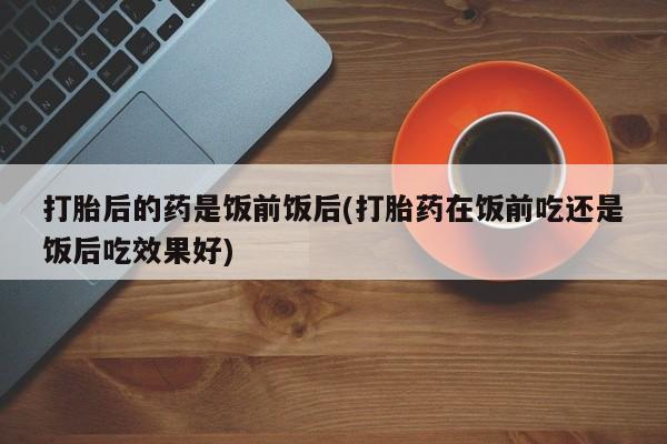 堕胎药网上正品购买微信打胎后的药是饭前饭后(打胎药在饭前吃还是饭后吃效果好)