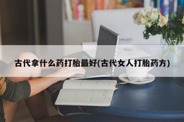 堕胎药网上正品购买微信古代拿什么药打胎最好(古代女人打胎药方)