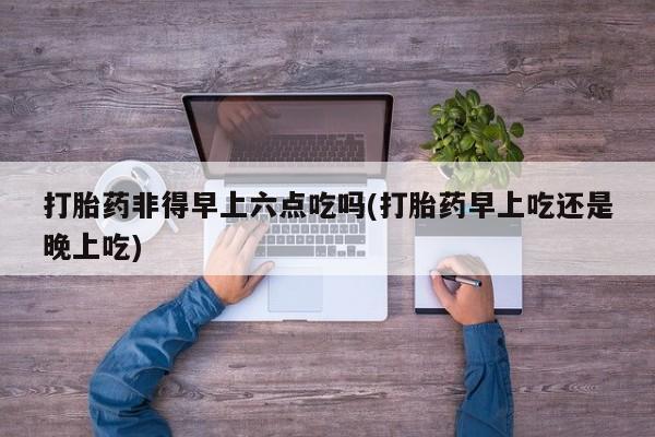 堕胎药网上正品购买微信打胎药非得早上六点吃吗(打胎药早上吃还是晚上吃)
