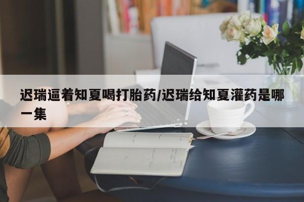 堕胎药网上正品购买微信迟瑞逼着知夏喝打胎药/迟瑞给知夏灌药是哪一集
