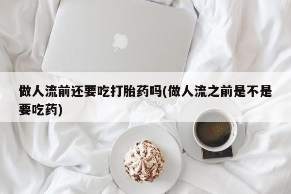堕胎药网上正品购买微信做人流前还要吃打胎药吗(做人流之前是不是要吃药)