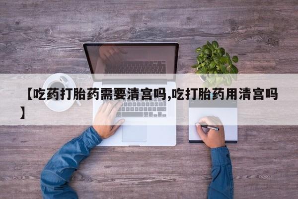 堕胎药网上正品购买微信【吃药打胎药需要清宫吗,吃打胎药用清宫吗】