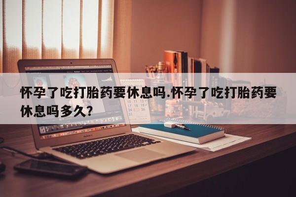 堕胎药网上正品购买微信怀孕了吃打胎药要休息吗.怀孕了吃打胎药要休息吗多久？