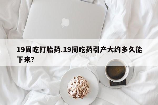 堕胎药网上正品购买微信19周吃打胎药.19周吃药引产大约多久能下来？