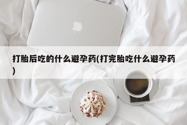 堕胎药网上正品购买微信打胎后吃的什么避孕药(打完胎吃什么避孕药)