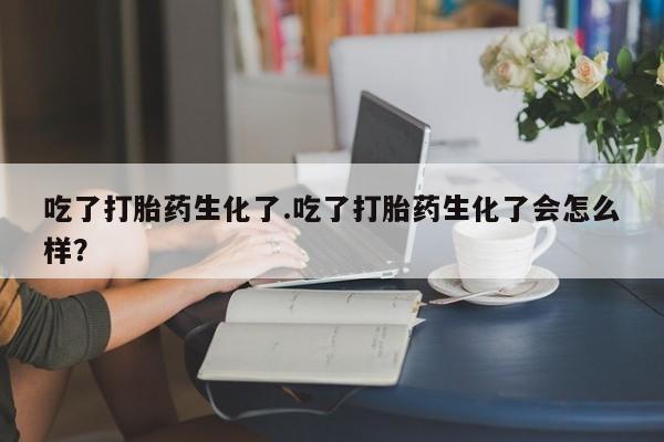 堕胎药网上正品购买微信吃了打胎药生化了.吃了打胎药生化了会怎么样？
