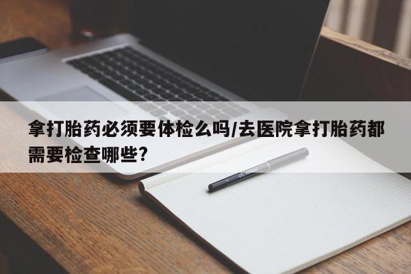 堕胎药网上正品购买微信拿打胎药必须要体检么吗/去医院拿打胎药都需要检查哪些?