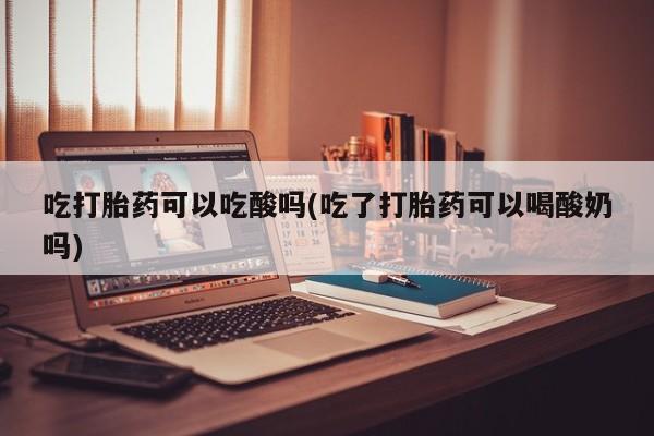 堕胎药网上正品购买微信吃打胎药可以吃酸吗(吃了打胎药可以喝酸奶吗)