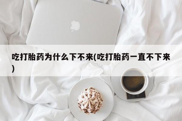 堕胎药网上正品购买微信吃打胎药为什么下不来(吃打胎药一直不下来)