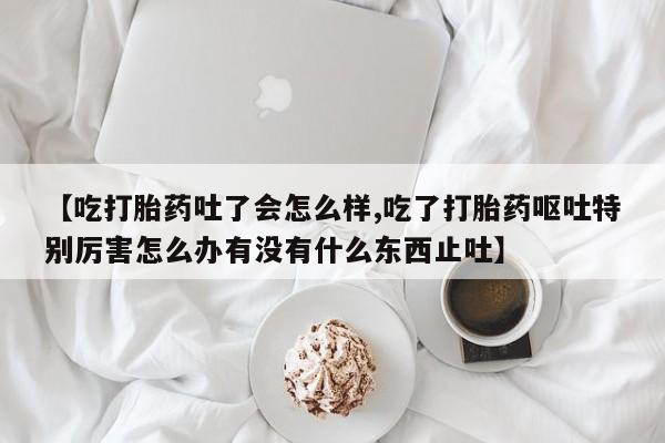 堕胎药网上正品购买微信【吃打胎药吐了会怎么样,吃了打胎药呕吐特别厉害怎么办有没有什么东西止吐】