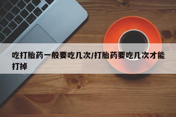 堕胎药网上正品购买微信吃打胎药一般要吃几次/打胎药要吃几次才能打掉