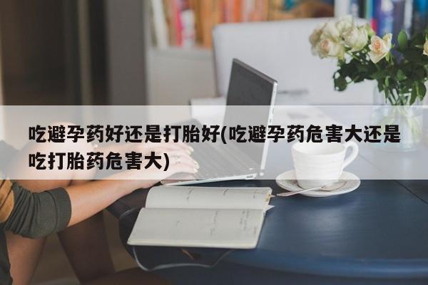 堕胎药网上正品购买微信吃避孕药好还是打胎好(吃避孕药危害大还是吃打胎药危害大)