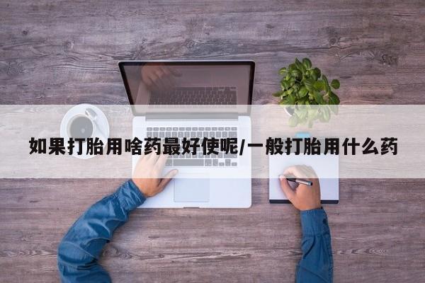 堕胎药网上正品购买微信如果打胎用啥药最好使呢/一般打胎用什么药