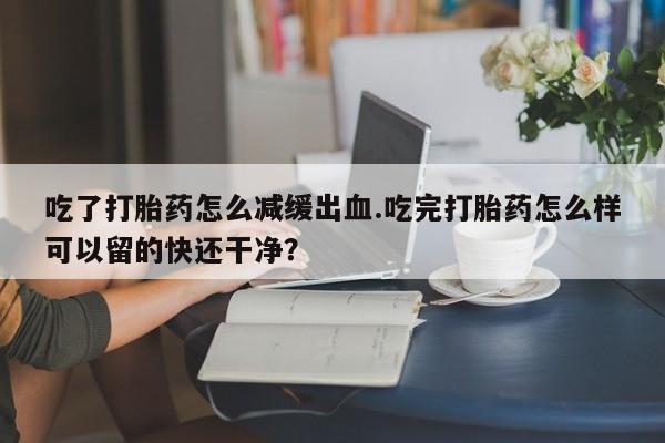 堕胎药网上正品购买微信吃了打胎药怎么减缓出血.吃完打胎药怎么样可以留的快还干净？
