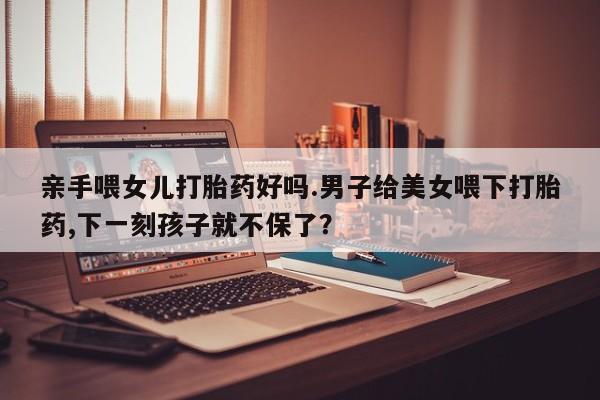 堕胎药网上正品购买微信亲手喂女儿打胎药好吗.男子给美女喂下打胎药,下一刻孩子就不保了？