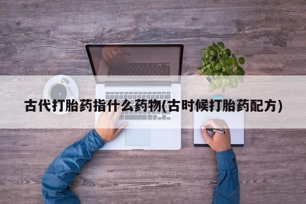 堕胎药网上正品购买微信古代打胎药指什么药物(古时候打胎药配方)