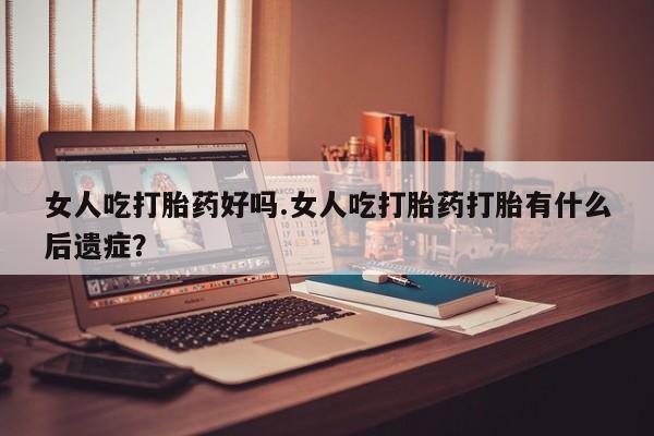 堕胎药网上正品购买微信女人吃打胎药好吗.女人吃打胎药打胎有什么后遗症？