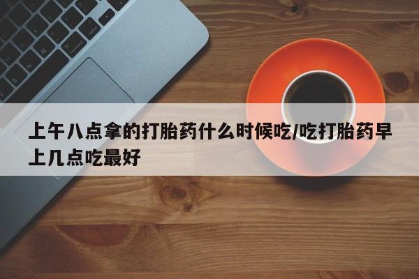 堕胎药网上正品购买微信上午八点拿的打胎药什么时候吃/吃打胎药早上几点吃最好