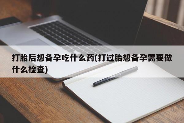 堕胎药网上正品购买微信打胎后想备孕吃什么药(打过胎想备孕需要做什么检查)