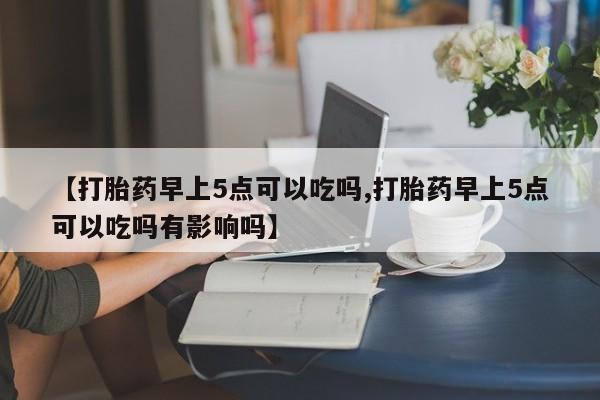 堕胎药网上正品购买微信【打胎药早上5点可以吃吗,打胎药早上5点可以吃吗有影响吗】