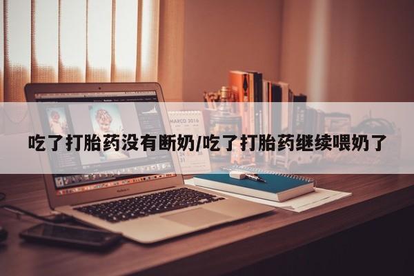 堕胎药网上正品购买微信吃了打胎药没有断奶/吃了打胎药继续喂奶了