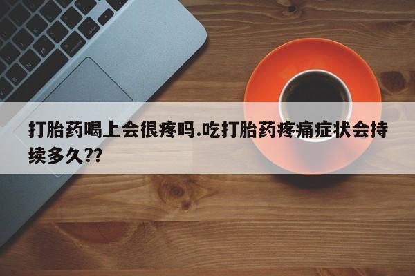 堕胎药网上正品购买微信打胎药喝上会很疼吗.吃打胎药疼痛症状会持续多久?？
