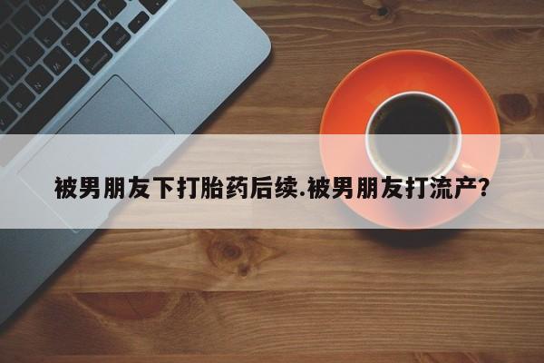 堕胎药网上正品购买微信被男朋友下打胎药后续.被男朋友打流产？