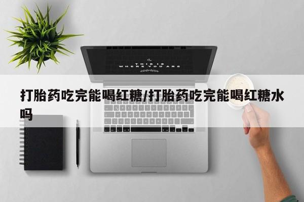 堕胎药网上正品购买微信打胎药吃完能喝红糖/打胎药吃完能喝红糖水吗