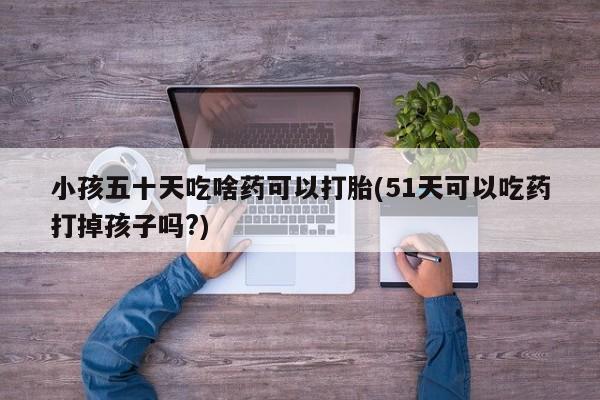 堕胎药网上正品购买微信小孩五十天吃啥药可以打胎(51天可以吃药打掉孩子吗?)