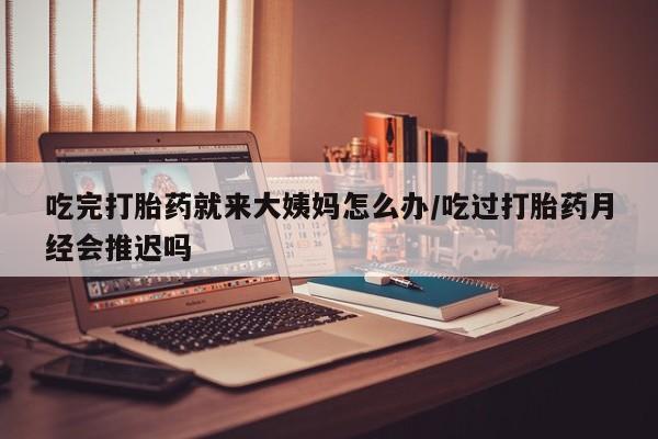 堕胎药网上正品购买微信吃完打胎药就来大姨妈怎么办/吃过打胎药月经会推迟吗