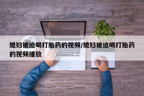 堕胎药网上正品购买微信媳妇被迫喝打胎药的视频/媳妇被迫喝打胎药的视频播放