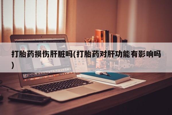 堕胎药网上正品购买微信打胎药损伤肝脏吗(打胎药对肝功能有影响吗)