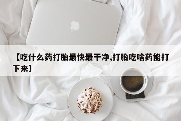 堕胎药网上正品购买微信【吃什么药打胎最快最干净,打胎吃啥药能打下来】